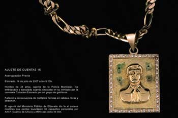 Figure 7. 21 ajustes de cuentas (21 debt settlements) (2007), gold jewelry with image of Jesus Malverde made using gold and shards of broken glass from crime scenes, by Teresa Margolles. Shown at the 2009 Biennale de Venezia, curated by Cuauhtémoc Medina. Courtesy of Galerie Peter Kilchmann, Zürich, Switzerland. Translation: DEBT SETTLEMENT 15 Previous Investigation Eldorado, July 14, 2007 at 9:10am A 34 year old man, agent of the Municipal Police, was staked out an executed when he drove his vehicle on the Culiacán-Eldorado road by a team of gangbangers. He died consequence of multiple wounds to the head, torso, and abdomen. The agent of the Public Ministry of Eldorado officialized the death while technicians gathered a total of 30 shells from AK47, AR15, and 45mm rounds.